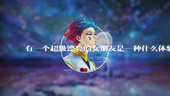 有一个超级漂亮的女朋友是一种什么体验？